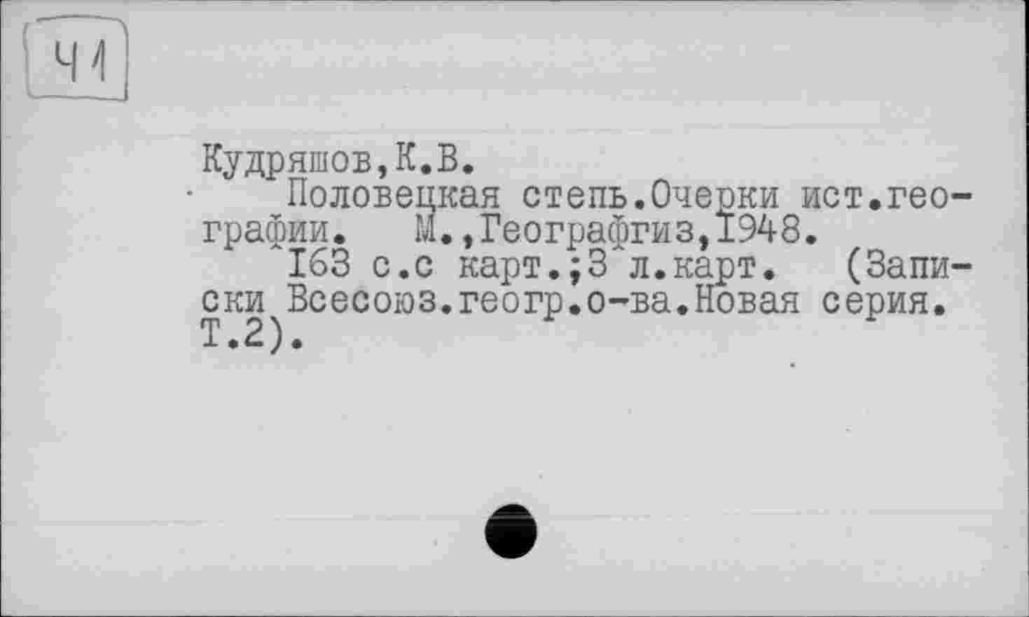 ﻿Кудряшов,К.В.
Половецкая степь.Очерки ист.географии. М.,Географгиз,1948.
163 с.с карт.;3"л.карт. (Записки Всесоюз.геогр.о-ва.Новая серия.